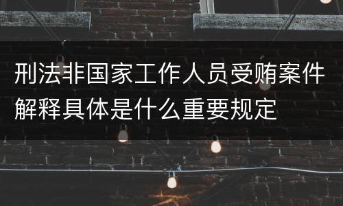 刑法非国家工作人员受贿案件解释具体是什么重要规定