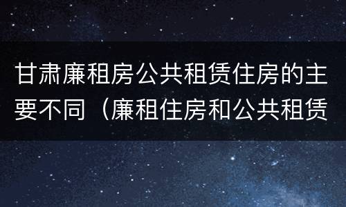 甘肃廉租房公共租赁住房的主要不同（廉租住房和公共租赁住房的区别）