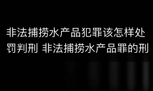 非法捕捞水产品犯罪该怎样处罚判刑 非法捕捞水产品罪的刑法处罚