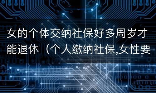 女的个体交纳社保好多周岁才能退休（个人缴纳社保,女性要几岁可以退休）
