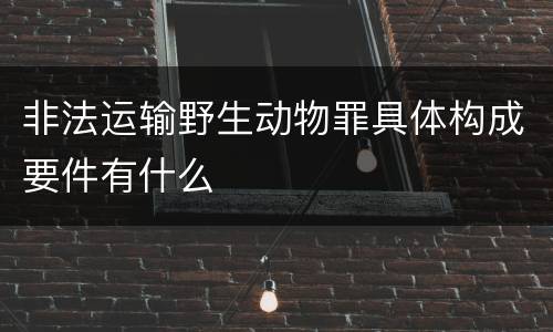 非法运输野生动物罪具体构成要件有什么