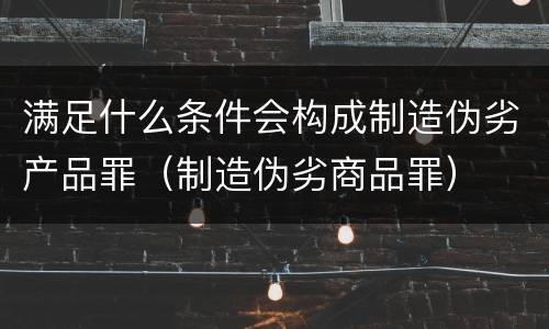 满足什么条件会构成制造伪劣产品罪（制造伪劣商品罪）