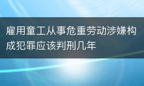 雇用童工从事危重劳动涉嫌构成犯罪应该判刑几年