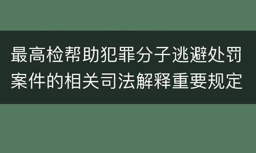最高检帮助犯罪分子逃避处罚案件的相关司法解释重要规定包括什么