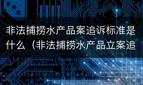 非法捕捞水产品案追诉标准是什么（非法捕捞水产品立案追诉标准）