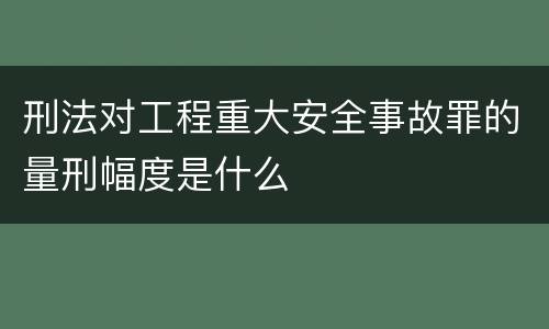 刑法对工程重大安全事故罪的量刑幅度是什么