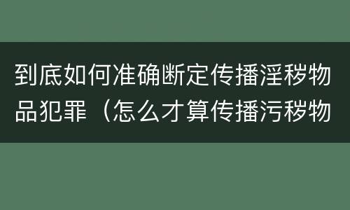 到底如何准确断定传播淫秽物品犯罪（怎么才算传播污秽物品怎么判）