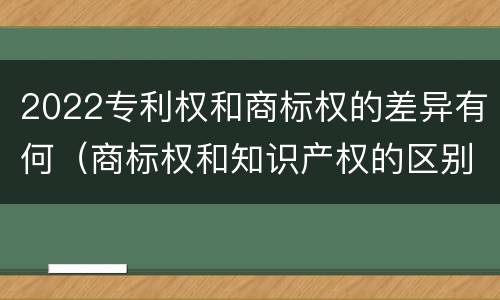 2022专利权和商标权的差异有何（商标权和知识产权的区别）