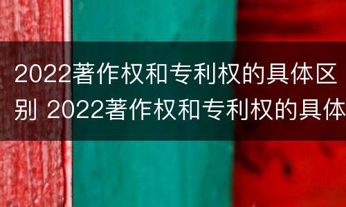 2022著作权和专利权的具体区别 2022著作权和专利权的具体区别是