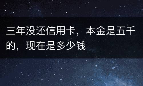 三年没还信用卡，本金是五千的，现在是多少钱