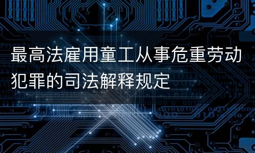 最高法雇用童工从事危重劳动犯罪的司法解释规定