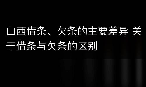 山西借条、欠条的主要差异 关于借条与欠条的区别