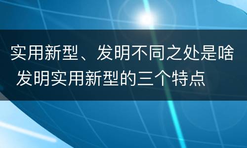 实用新型、发明不同之处是啥 发明实用新型的三个特点