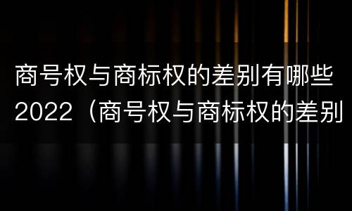 商号权与商标权的差别有哪些2022（商号权与商标权的差别有哪些2022年）