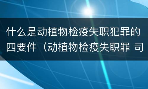 什么是动植物检疫失职犯罪的四要件（动植物检疫失职罪 司法解释）