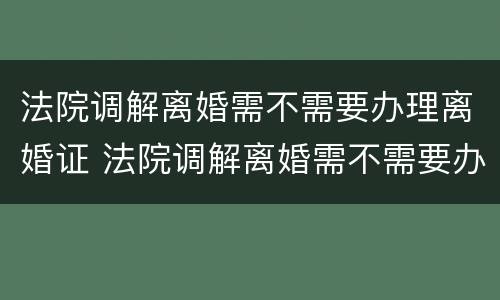 法院调解离婚需不需要办理离婚证 法院调解离婚需不需要办理离婚证明