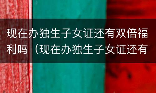 现在办独生子女证还有双倍福利吗（现在办独生子女证还有双倍福利吗山东）