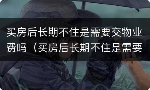 买房后长期不住是需要交物业费吗（买房后长期不住是需要交物业费吗多少钱）
