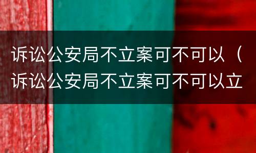 诉讼公安局不立案可不可以（诉讼公安局不立案可不可以立案）