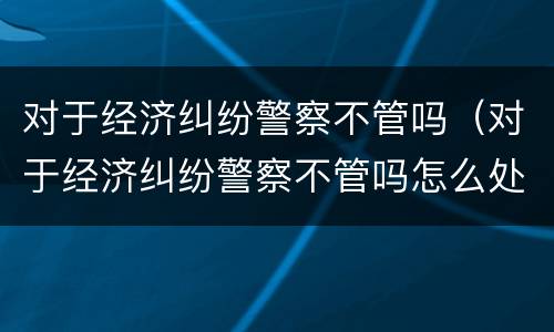 对于经济纠纷警察不管吗（对于经济纠纷警察不管吗怎么处理）