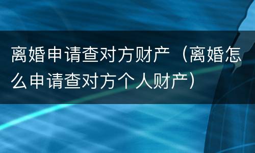 离婚申请查对方财产（离婚怎么申请查对方个人财产）