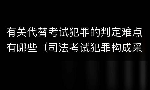 有关代替考试犯罪的判定难点有哪些（司法考试犯罪构成采取什么学说）