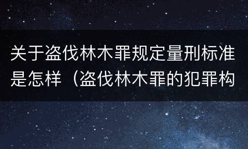 关于盗伐林木罪规定量刑标准是怎样（盗伐林木罪的犯罪构成）