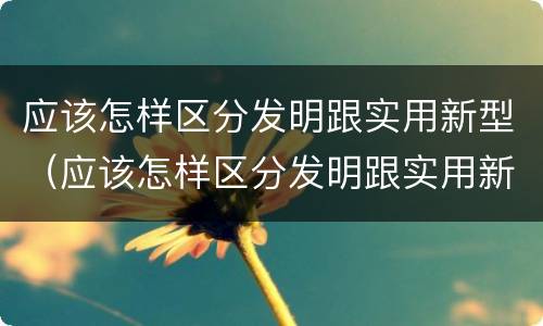 应该怎样区分发明跟实用新型（应该怎样区分发明跟实用新型技术）