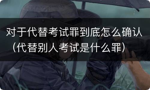 对于代替考试罪到底怎么确认（代替别人考试是什么罪）