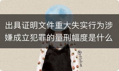 出具证明文件重大失实行为涉嫌成立犯罪的量刑幅度是什么