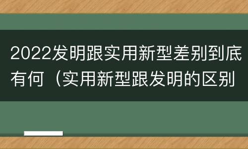 2022发明跟实用新型差别到底有何（实用新型跟发明的区别）