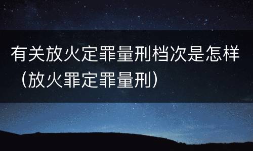 有关放火定罪量刑档次是怎样（放火罪定罪量刑）