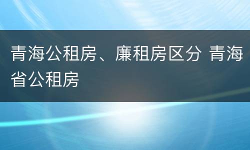 青海公租房、廉租房区分 青海省公租房