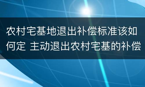 农村宅基地退出补偿标准该如何定 主动退出农村宅基的补偿标准