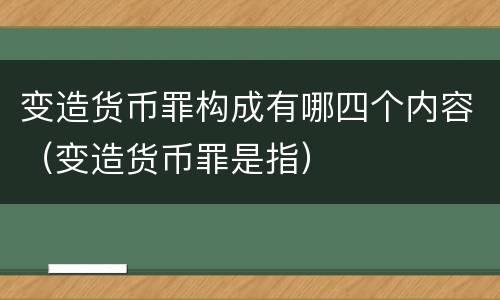 变造货币罪构成有哪四个内容（变造货币罪是指）