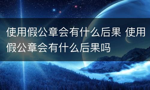 使用假公章会有什么后果 使用假公章会有什么后果吗