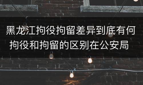 黑龙江拘役拘留差异到底有何 拘役和拘留的区别在公安局