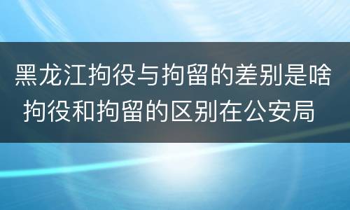 黑龙江拘役与拘留的差别是啥 拘役和拘留的区别在公安局