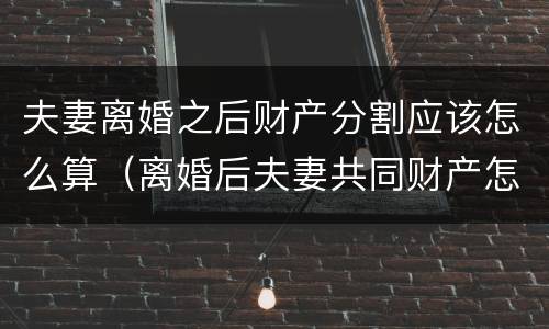 夫妻离婚之后财产分割应该怎么算（离婚后夫妻共同财产怎么分割）