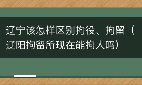辽宁该怎样区别拘役、拘留（辽阳拘留所现在能拘人吗）