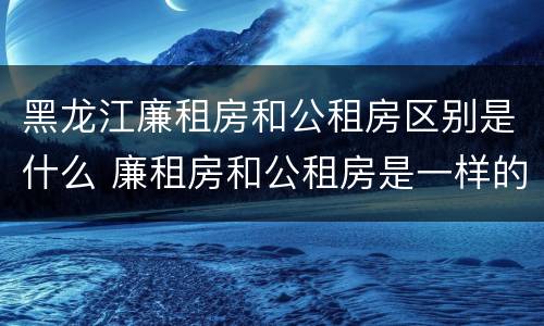 黑龙江廉租房和公租房区别是什么 廉租房和公租房是一样的吗