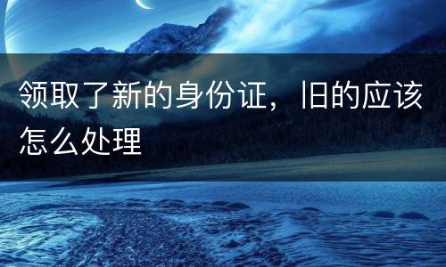 领取了新的身份证，旧的应该怎么处理