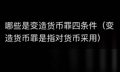 哪些是变造货币罪四条件（变造货币罪是指对货币采用）