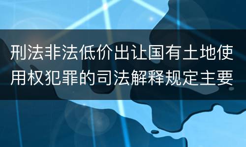 刑法非法低价出让国有土地使用权犯罪的司法解释规定主要内容包括什么