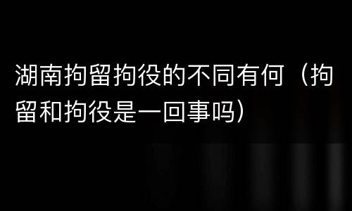 湖南拘留拘役的不同有何（拘留和拘役是一回事吗）