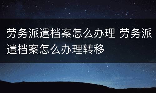 劳务派遣档案怎么办理 劳务派遣档案怎么办理转移