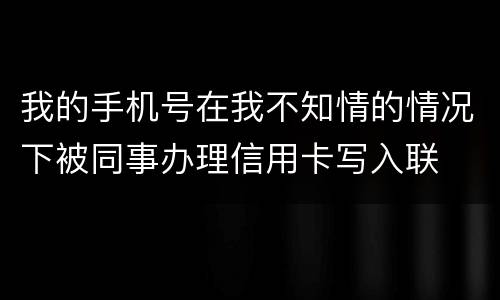 我的手机号在我不知情的情况下被同事办理信用卡写入联