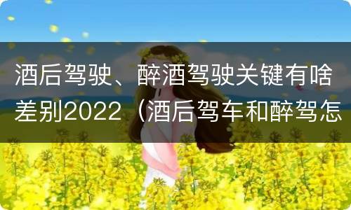 酒后驾驶、醉酒驾驶关键有啥差别2022（酒后驾车和醉驾怎么处罚规定）