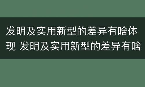 发明及实用新型的差异有啥体现 发明及实用新型的差异有啥体现吗