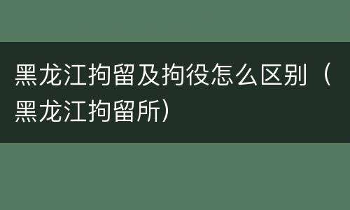 黑龙江拘留及拘役怎么区别（黑龙江拘留所）
